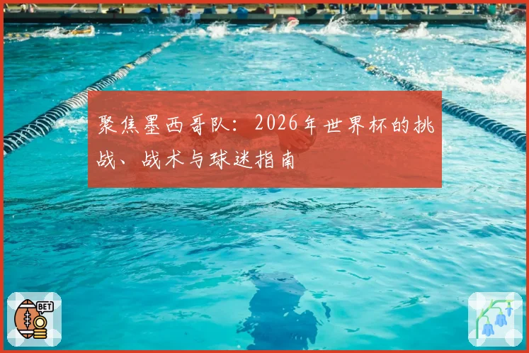 聚焦墨西哥队：2026年世界杯的挑战、战术与球迷指南