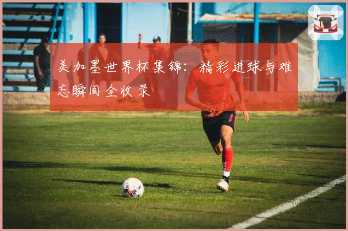 美加墨世界杯集锦：精彩进球与难忘瞬间全收录