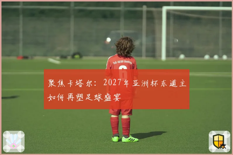 聚焦卡塔尔：2027年亚洲杯东道主如何再塑足球盛宴