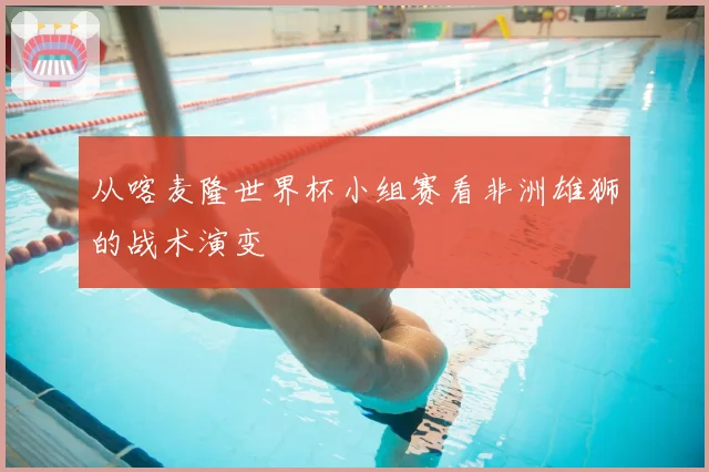从喀麦隆世界杯小组赛看非洲雄狮的战术演变