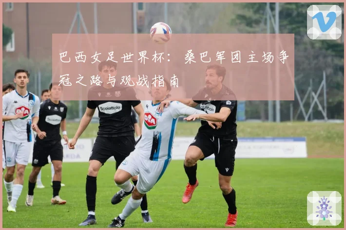 巴西女足世界杯：桑巴军团主场争冠之路与观战指南