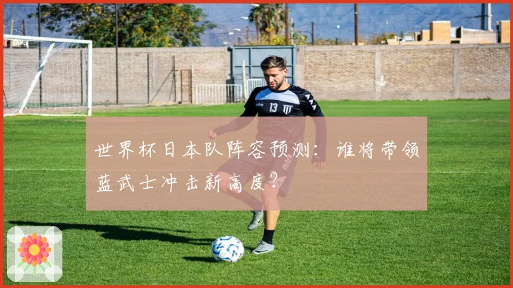 世界杯日本队阵容预测：谁将带领蓝武士冲击新高度？