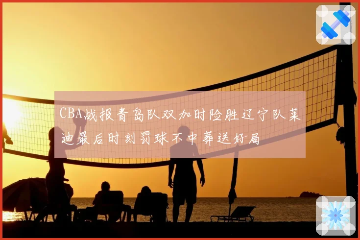 CBA战报青岛队双加时险胜辽宁队莱迪最后时刻罚球不中葬送好局