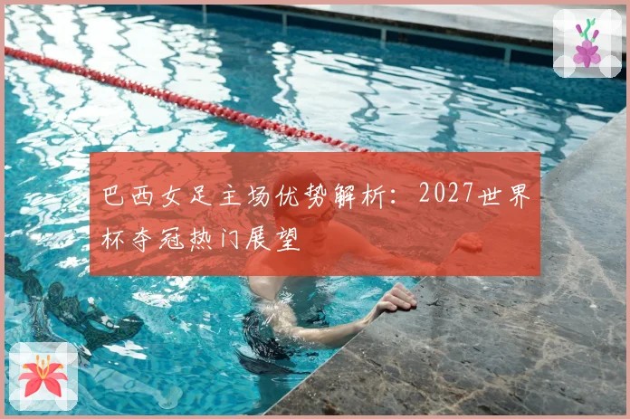 巴西女足主场优势解析：2027世界杯夺冠热门展望