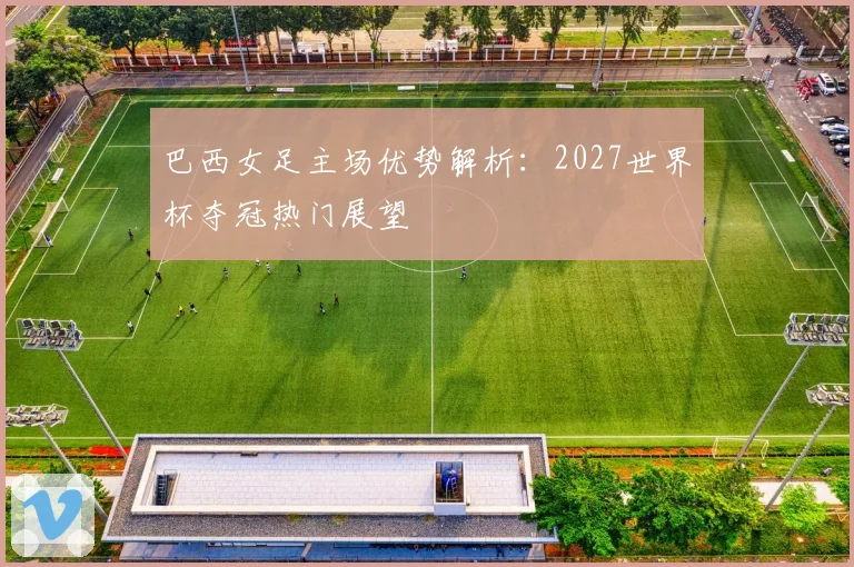 巴西女足主场优势解析：2027世界杯夺冠热门展望