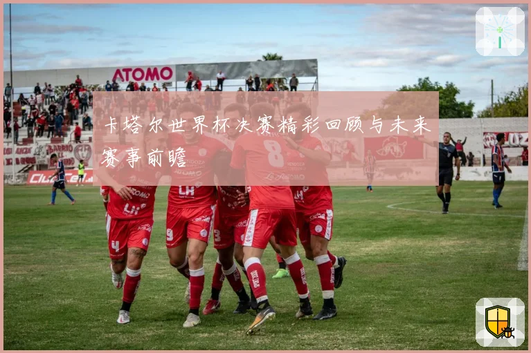 卡塔尔世界杯决赛精彩回顾与未来赛事前瞻
