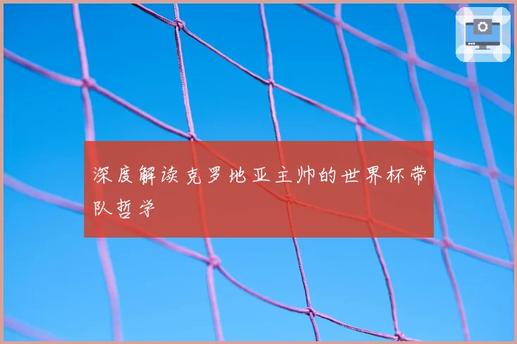 深度解读克罗地亚主帅的世界杯带队哲学
