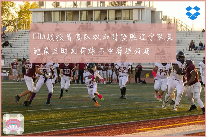 CBA战报青岛队双加时险胜辽宁队莱迪最后时刻罚球不中葬送好局