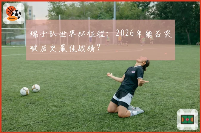 瑞士队世界杯征程：2026年能否突破历史最佳战绩？