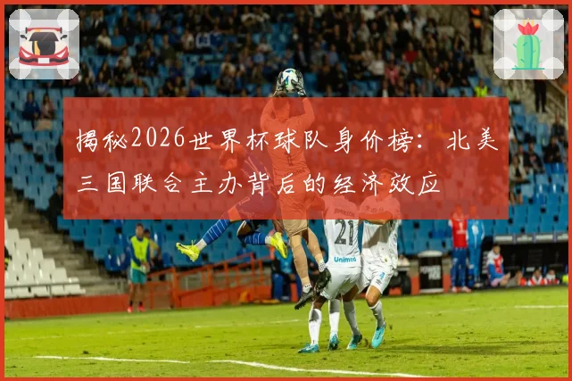 揭秘2026世界杯球队身价榜：北美三国联合主办背后的经济效应