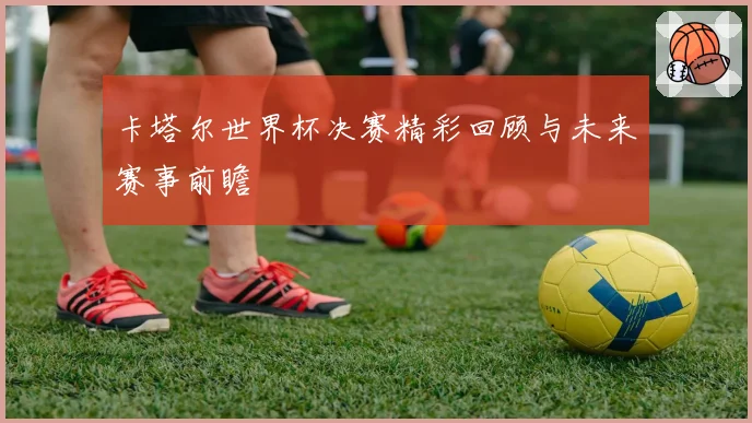 卡塔尔世界杯决赛精彩回顾与未来赛事前瞻