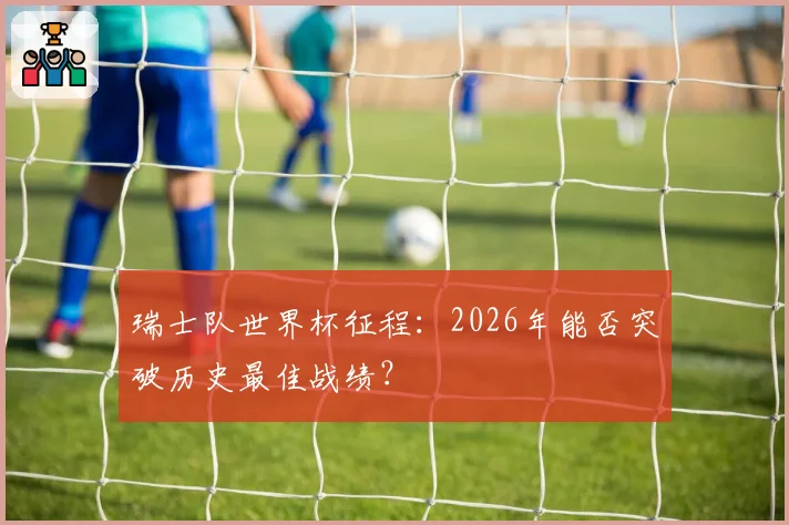 瑞士队世界杯征程：2026年能否突破历史最佳战绩？